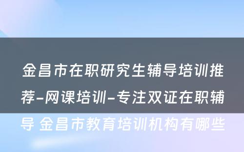 金昌市在职研究生辅导培训推荐-网课培训-专注双证在职辅导 金昌市教育培训机构有哪些