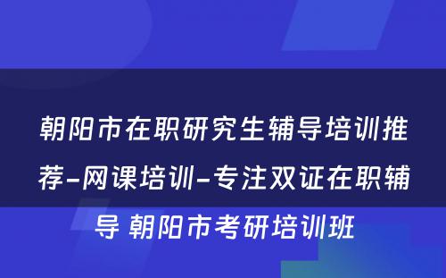 朝阳市在职研究生辅导培训推荐-网课培训-专注双证在职辅导 朝阳市考研培训班