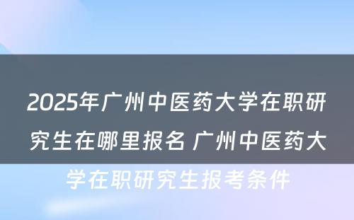 2025年广州中医药大学在职研究生在哪里报名 广州中医药大学在职研究生报考条件