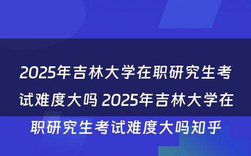 2025年吉林大学在职研究生考试难度大吗 2025年吉林大学在职研究生考试难度大吗知乎