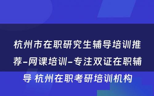 杭州市在职研究生辅导培训推荐-网课培训-专注双证在职辅导 杭州在职考研培训机构