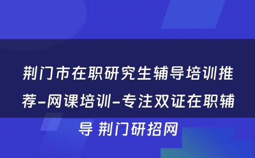 荆门市在职研究生辅导培训推荐-网课培训-专注双证在职辅导 荆门研招网