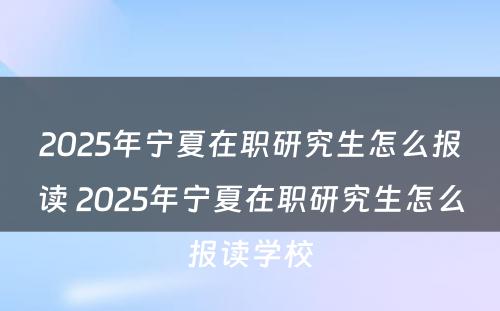 2025年宁夏在职研究生怎么报读 2025年宁夏在职研究生怎么报读学校