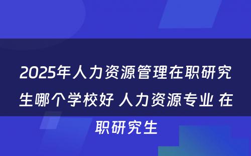 2025年人力资源管理在职研究生哪个学校好 人力资源专业 在职研究生