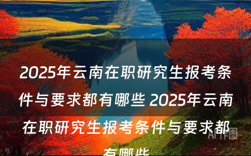 2025年云南在职研究生报考条件与要求都有哪些 2025年云南在职研究生报考条件与要求都有哪些