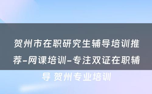 贺州市在职研究生辅导培训推荐-网课培训-专注双证在职辅导 贺州专业培训