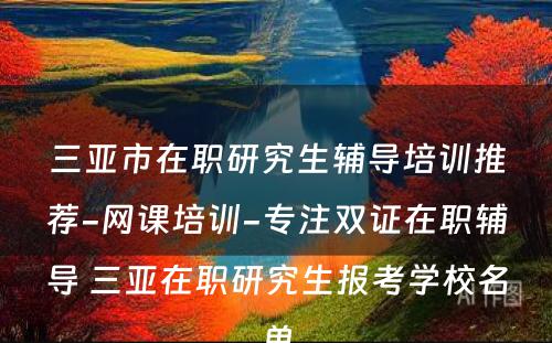 三亚市在职研究生辅导培训推荐-网课培训-专注双证在职辅导 三亚在职研究生报考学校名单