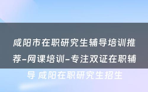 咸阳市在职研究生辅导培训推荐-网课培训-专注双证在职辅导 咸阳在职研究生招生