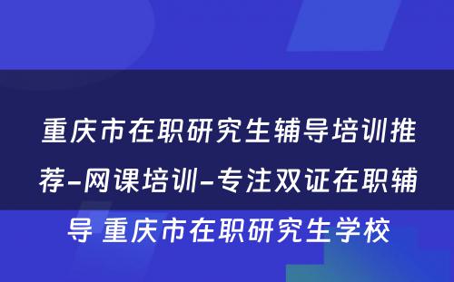 重庆市在职研究生辅导培训推荐-网课培训-专注双证在职辅导 重庆市在职研究生学校