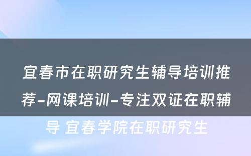 宜春市在职研究生辅导培训推荐-网课培训-专注双证在职辅导 宜春学院在职研究生