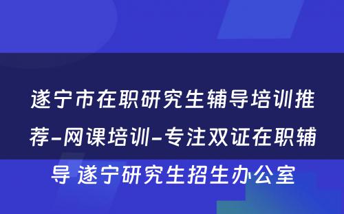 遂宁市在职研究生辅导培训推荐-网课培训-专注双证在职辅导 遂宁研究生招生办公室