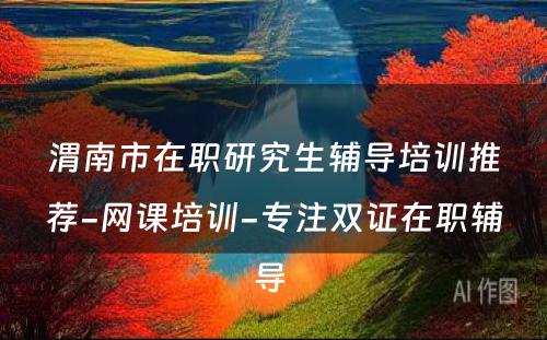 渭南市在职研究生辅导培训推荐-网课培训-专注双证在职辅导 