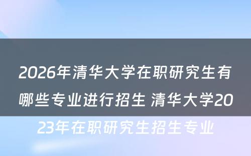 2026年清华大学在职研究生有哪些专业进行招生 清华大学2023年在职研究生招生专业