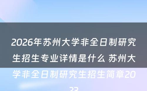 2026年苏州大学非全日制研究生招生专业详情是什么 苏州大学非全日制研究生招生简章2023