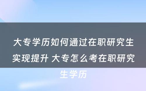 大专学历如何通过在职研究生实现提升 大专怎么考在职研究生学历