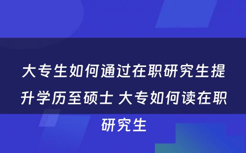 大专生如何通过在职研究生提升学历至硕士 大专如何读在职研究生