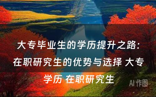 大专毕业生的学历提升之路：在职研究生的优势与选择 大专学历 在职研究生