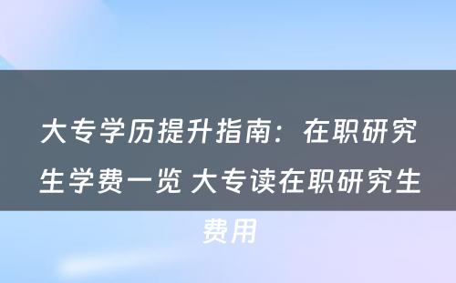 大专学历提升指南：在职研究生学费一览 大专读在职研究生费用