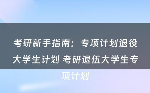 考研新手指南：专项计划退役大学生计划 考研退伍大学生专项计划