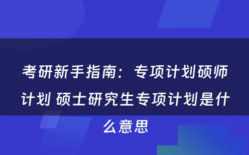 考研新手指南：专项计划硕师计划 硕士研究生专项计划是什么意思