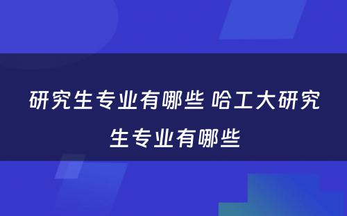 研究生专业有哪些 哈工大研究生专业有哪些