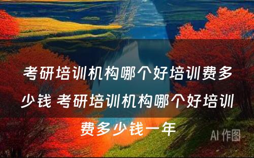 考研培训机构哪个好培训费多少钱 考研培训机构哪个好培训费多少钱一年