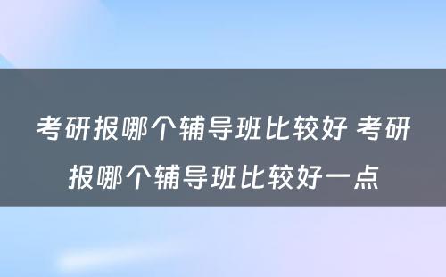 考研报哪个辅导班比较好 考研报哪个辅导班比较好一点