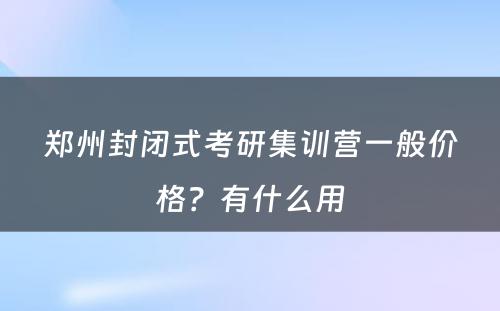 郑州封闭式考研集训营一般价格？有什么用