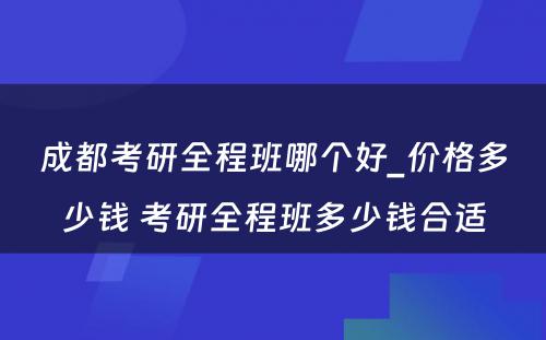 成都考研全程班哪个好_价格多少钱 考研全程班多少钱合适