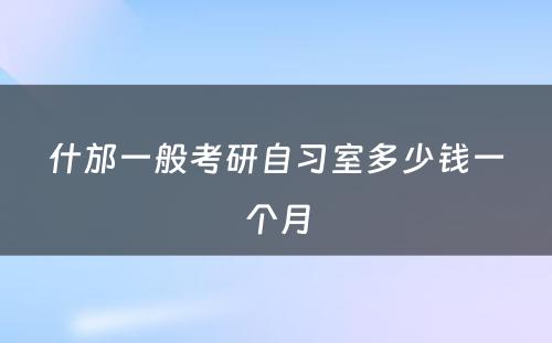 什邡一般考研自习室多少钱一个月