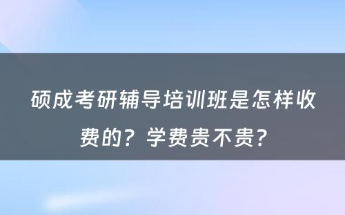 硕成考研辅导培训班是怎样收费的？学费贵不贵？