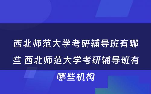 西北师范大学考研辅导班有哪些 西北师范大学考研辅导班有哪些机构