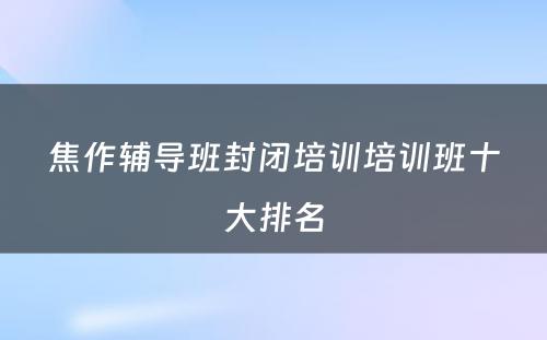 焦作辅导班封闭培训培训班十大排名