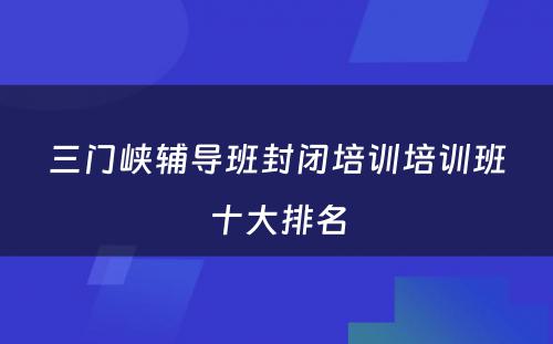 三门峡辅导班封闭培训培训班十大排名