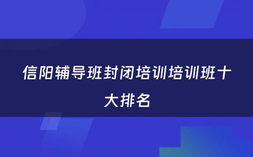 信阳辅导班封闭培训培训班十大排名