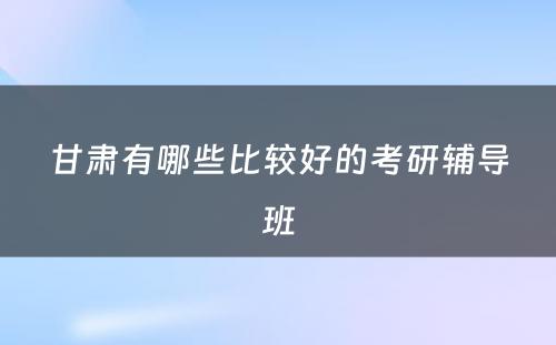 甘肃有哪些比较好的考研辅导班