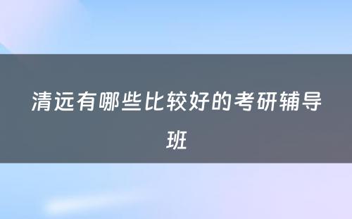 清远有哪些比较好的考研辅导班