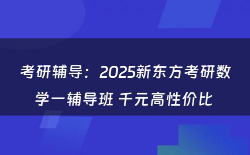 考研辅导：2025新东方考研数学一辅导班 千元高性价比 