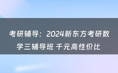 考研辅导：2024新东方考研数学三辅导班 千元高性价比 