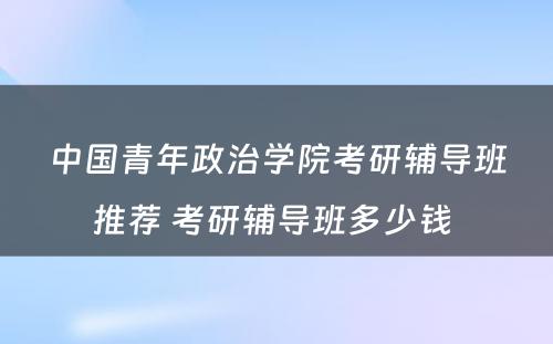中国青年政治学院考研辅导班推荐 考研辅导班多少钱 