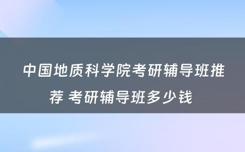 中国地质科学院考研辅导班推荐 考研辅导班多少钱 