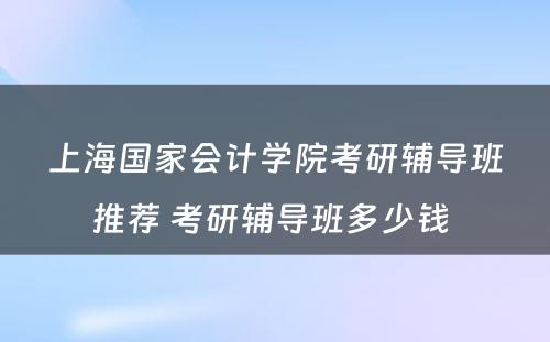 上海国家会计学院考研辅导班推荐 考研辅导班多少钱 