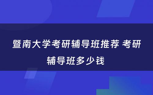 暨南大学考研辅导班推荐 考研辅导班多少钱 