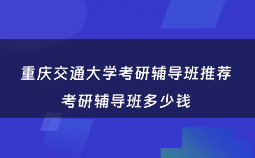 重庆交通大学考研辅导班推荐 考研辅导班多少钱 