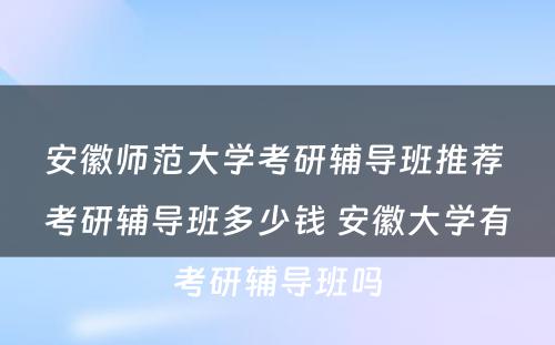 安徽师范大学考研辅导班推荐 考研辅导班多少钱 安徽大学有考研辅导班吗