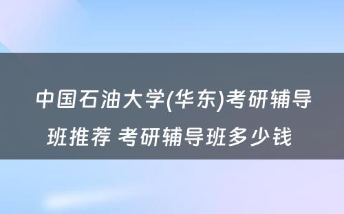 中国石油大学(华东)考研辅导班推荐 考研辅导班多少钱 