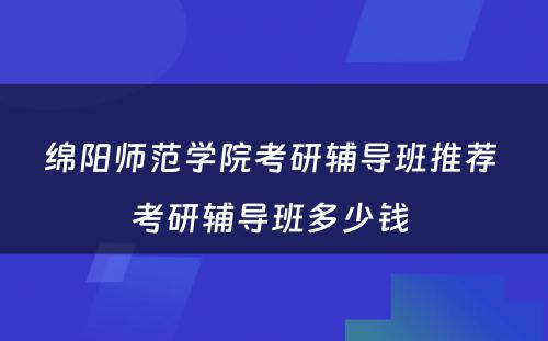 绵阳师范学院考研辅导班推荐 考研辅导班多少钱 