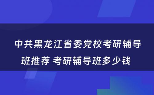 中共黑龙江省委党校考研辅导班推荐 考研辅导班多少钱 