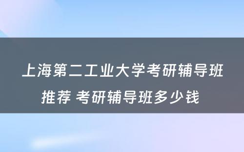 上海第二工业大学考研辅导班推荐 考研辅导班多少钱 