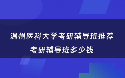 温州医科大学考研辅导班推荐 考研辅导班多少钱 